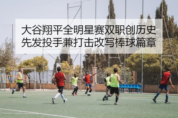大谷翔平全明星赛双职创历史 先发投手兼打击改写棒球篇章